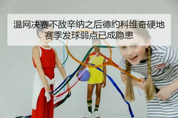 温网决赛不敌辛纳之后德约科维奇硬地赛季发球弱点已成隐患